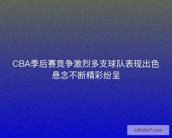 CBA季后赛竞争激烈多支球队表现出色悬念不断精彩纷呈
