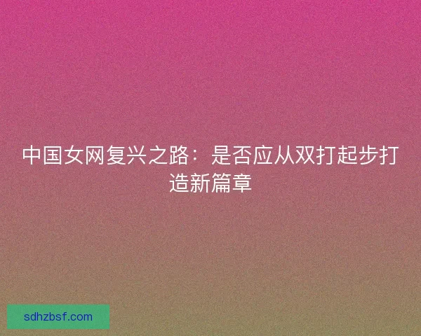 中国女网复兴之路:是否应从双打起步打造新篇章 中国女网复兴之路:是否应从双打起步打造新篇章