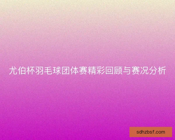 尤伯杯羽毛球团体赛精彩回顾与赛况分析 尤伯杯羽毛球团体赛精彩回顾与赛况分析
