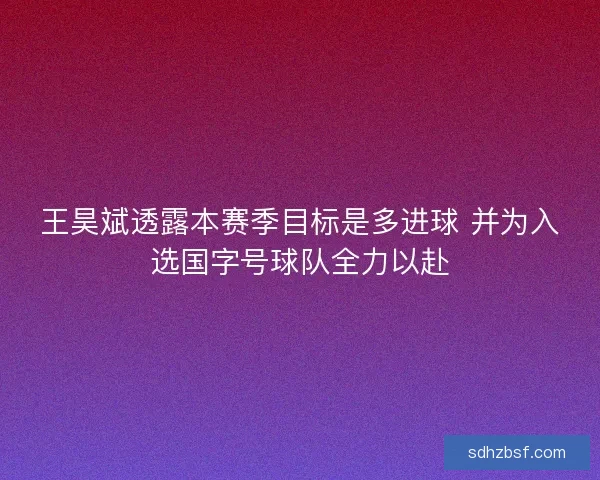 王昊斌透露本赛季目标是多进球 并为入选国字号球队全力以赴 王昊斌透露本赛季目标是多进球 并为入选国字号球队全力以赴
