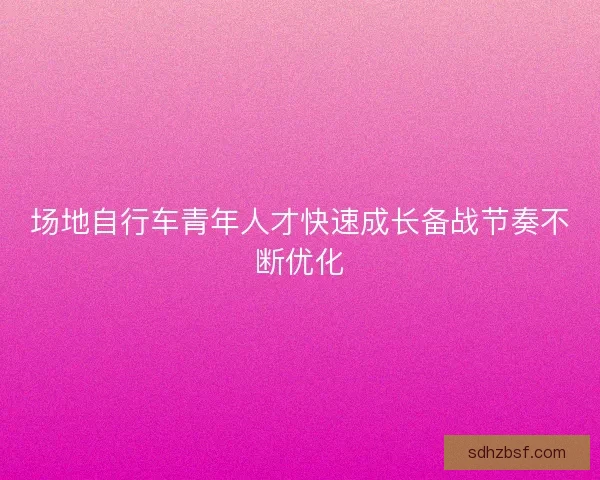 场地自行车青年人才快速成长备战节奏不断优化