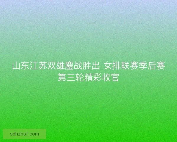 山东江苏双雄鏖战胜出 女排联赛季后赛第三轮精彩收官
