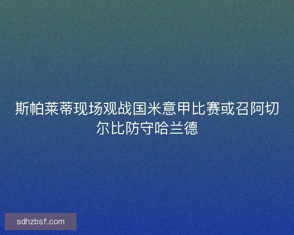 斯帕莱蒂现场观战国米意甲比赛或召阿切尔比防守哈兰德