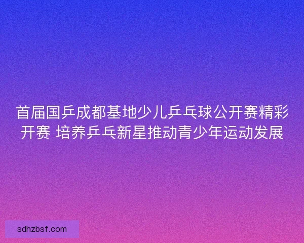首届国乒成都基地少儿乒乓球公开赛精彩开赛 培养乒乓新星推动青少年运动发展