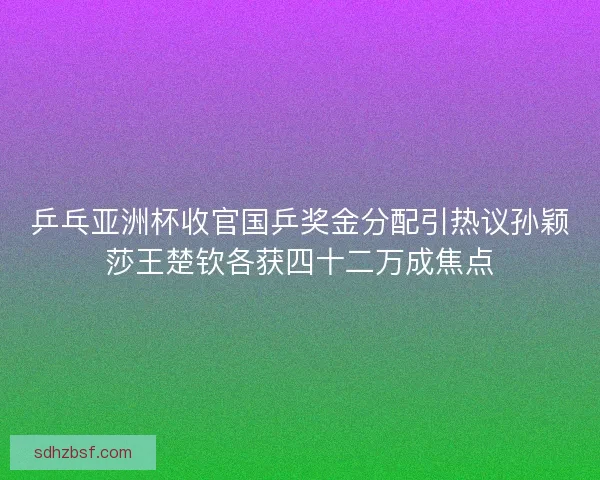 乒乓亚洲杯收官国乒奖金分配引热议孙颖莎王楚钦各获四十二万成焦点
