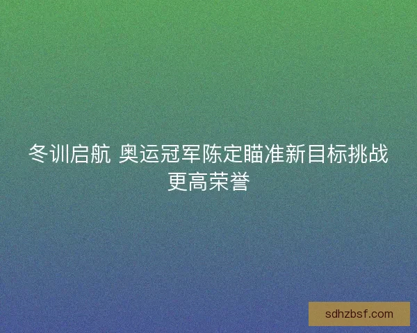 冬训启航 奥运冠军陈定瞄准新目标挑战更高荣誉