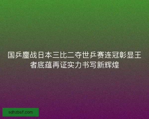 国乒鏖战日本三比二夺世乒赛连冠彰显王者底蕴再证实力书写新辉煌