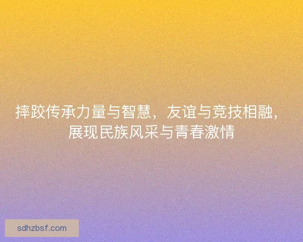摔跤传承力量与智慧，友谊与竞技相融，展现民族风采与青春激情