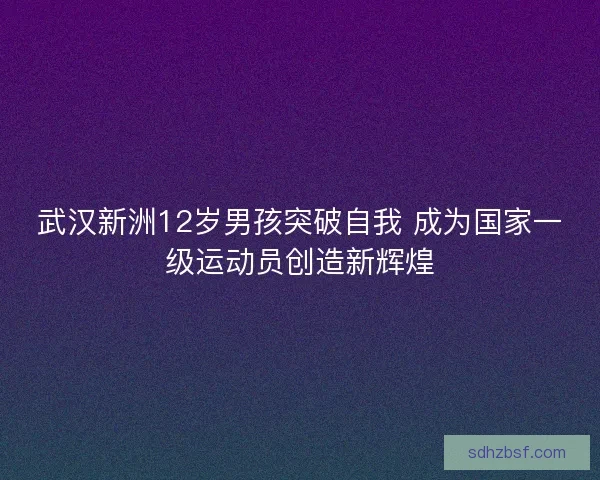 武汉新洲12岁男孩突破自我 成为国家一级运动员创造新辉煌