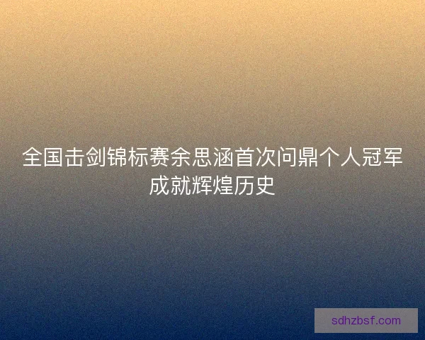 全国击剑锦标赛余思涵首次问鼎个人冠军成就辉煌历史