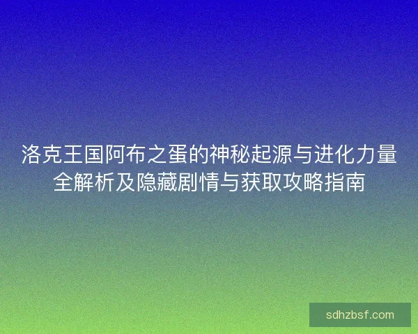 洛克王国阿布之蛋的神秘起源与进化力量全解析及隐藏剧情与获取攻略指南