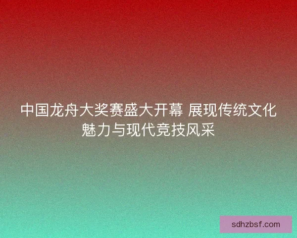 中国龙舟大奖赛盛大开幕 展现传统文化魅力与现代竞技风采 中国龙舟大奖赛盛大开幕 展现传统文化魅力与现代竞技风采