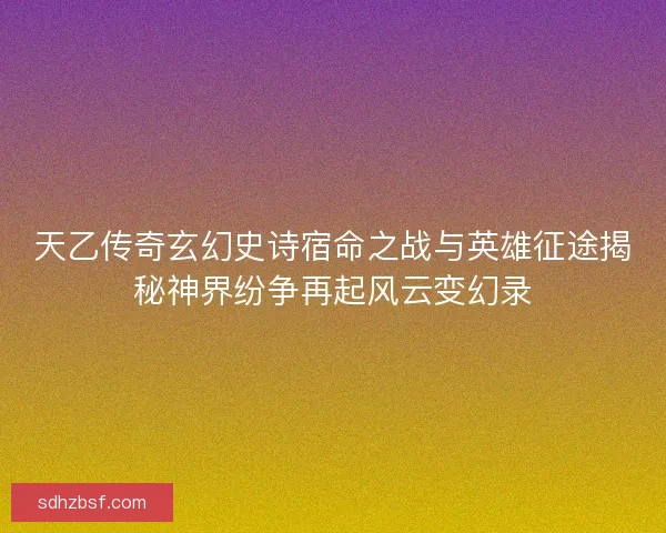 天乙传奇玄幻史诗宿命之战与英雄征途揭秘神界纷争再起风云变幻录