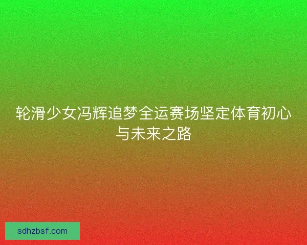 轮滑少女冯辉追梦全运赛场坚定体育初心与未来之路