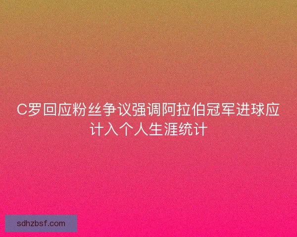 C罗回应粉丝争议强调阿拉伯冠军进球应计入个人生涯统计