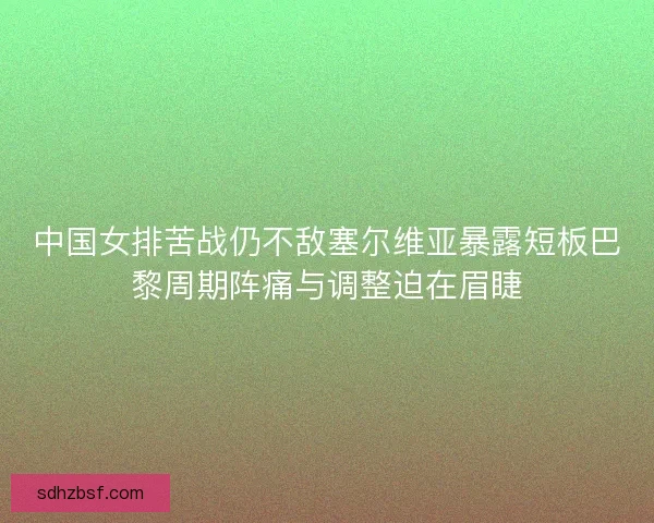 中国女排苦战仍不敌塞尔维亚暴露短板巴黎周期阵痛与调整迫在眉睫