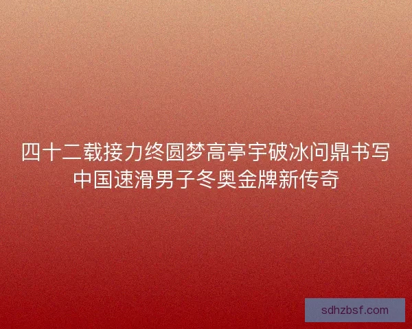 四十二载接力终圆梦高亭宇破冰问鼎书写中国速滑男子冬奥金牌新传奇