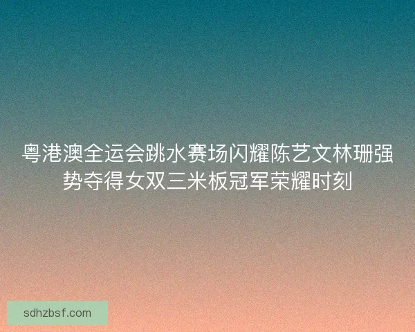 粤港澳全运会跳水赛场闪耀陈艺文林珊强势夺得女双三米板冠军荣耀时刻 粤港澳全运会跳水赛场闪耀陈艺文林珊强势夺得女双三米板冠军荣耀时刻