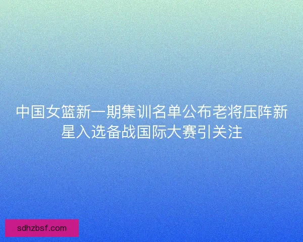 中国女篮新一期集训名单公布老将压阵新星入选备战国际大赛引关注