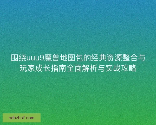 围绕uuu9魔兽地图包的经典资源整合与玩家成长指南全面解析与实战攻略