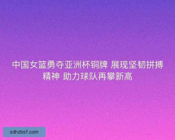 中国女篮勇夺亚洲杯铜牌 展现坚韧拼搏精神 助力球队再攀新高