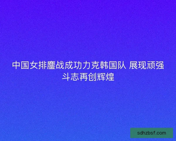 中国女排鏖战成功力克韩国队 展现顽强斗志再创辉煌