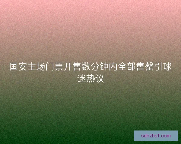 国安主场门票开售数分钟内全部售罄引球迷热议